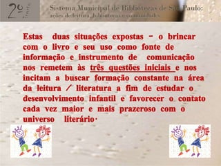 Estas  duas situações expostas – o brincar com o livro e seu uso como fonte de informação e instrumento de  comunicação nos remetem às  três questões iniciais  e nos incitam a buscar formação constante na área da leitura / literatura a fim de estudar o desenvolvimento infantil e favorecer o contato cada vez maior e mais prazeroso com o universo  literário. 