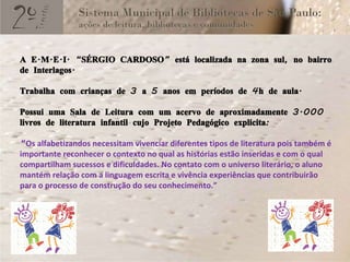 A E.M.E.I. “SÉRGIO CARDOSO” está localizada na zona sul, no bairro de Interlagos. Trabalha com crianças de 3 a 5 anos em períodos de 4h de aula. Possui uma Sala de Leitura com um acervo de aproximadamente 3.000 livros de literatura infantil cujo Projeto Pedagógico explicita: “ Os alfabetizandos necessitam vivenciar diferentes tipos de literatura pois também é importante reconhecer o contexto no qual as histórias estão inseridas e com o qual compartilham sucessos e dificuldades. No contato com o universo literário, o aluno mantém relação com a linguagem escrita e vivência experiências que contribuirão para o processo de construção do seu conhecimento.” 