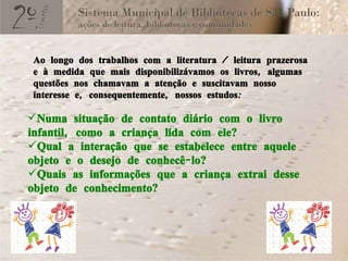 Numa situação de contato diário com o livro infantil, como a criança lida com ele? Qual a interação que se estabelece entre aquele objeto e o desejo de conhecê-lo? Quais as informações que a criança extrai desse objeto de conhecimento? Ao longo dos trabalhos com a literatura / leitura prazerosa e à medida que mais disponibilizávamos os livros, algumas questões nos chamavam a atenção e suscitavam nosso interesse e, consequentemente, nossos estudos: 