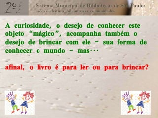 A curiosidade, o desejo de conhecer este objeto “mágico”, acompanha também o desejo de brincar com ele – sua forma de conhecer o mundo – mas... afinal, o livro é para ler ou para brincar? 