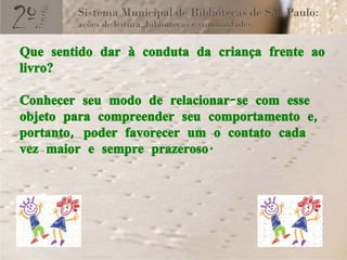 Que sentido dar à conduta da criança frente ao livro?  Conhecer seu modo de relacionar-se com esse objeto para compreender seu comportamento e, portanto, poder favorecer um o contato cada vez maior e sempre prazeroso.  
