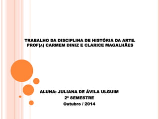 TRABALHO DA DISCIPLINA DE HISTÓRIA DA ARTE.
PROF(A) CARMEM DINIZ E CLARICE MAGALHÃES
ALUNA: JULIANA DE ÁVILA ULGUIM
2º SEMESTRE
Outubro / 2014
 