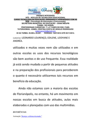PROINFO INTEGRADO
            NTE – NÚCLEO DE TECNOLOGIA EDUCACIONAL
 CURSO TECNOLOGIA NA EDUCAÇÃO: ENSINANDO E APRENDENDO COM AS
            TICS - (Tecnologia da Informação e Comunicação)
         SECRETERIA MUNICIPAL DE EDUCAÇÃO – DONA INÊS/PB
                           TURMA: 100 HORAS.
        PROFISSIONAIS CURSISTAS: 1ª e 2ª FASES DO ENS. FUND.
    TUTORA/EMAIL: IZABEL CRISTINA COSTA DE ARAÚJO RODRIGUES/
                        izabel.eproinfo@gmail.com
   ID DA TURMA: 29.096 e 29.097.    PERÍODO: 16/07/2012 ATÉ 05/11/2012.

CURSISTAS:
      LEONARDO LOURENÇO, EDILENE, LEIDYANE E
ANDRÉA.

utilizados e muitas vezes nem são utilizados e em
outras escolas os usos dos recursos tecnológicos
são bem aceitos e de uso frequente. Essa realidade
já está sendo mudada a partir de pequenas atitudes
e na preparação dos profissionais para perceberem
o quanto é necessário utilizarmos tais recursos em
beneficio da educação.

       Ainda não estamos com a maioria das escolas
de Florianópolis, no entanto, há um movimento em
nossas escolas em busca de atitudes, aulas mais
elaboradas e planejadas com uso das multimídias.

REFERÊNCIAS:

Animação “Kutoja: a última tricotada.”
 