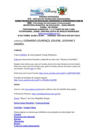 PROINFO INTEGRADO
            NTE – NÚCLEO DE TECNOLOGIA EDUCACIONAL
 CURSO TECNOLOGIA NA EDUCAÇÃO: ENSINANDO E APRENDENDO COM AS
            TICS - (Tecnologia da Informação e Comunicação)
         SECRETERIA MUNICIPAL DE EDUCAÇÃO – DONA INÊS/PB
                           TURMA: 100 HORAS.
        PROFISSIONAIS CURSISTAS: 1ª e 2ª FASES DO ENS. FUND.
    TUTORA/EMAIL: IZABEL CRISTINA COSTA DE ARAÚJO RODRIGUES/
                        izabel.eproinfo@gmail.com
   ID DA TURMA: 29.096 e 29.097.    PERÍODO: 16/07/2012 ATÉ 05/11/2012.

CURSISTAS:
      LEONARDO LOURENÇO, EDILENE, LEIDYANE E
ANDRÉA.

VIDEOS

Vídeo COIEDA, do artista japonês Takagi Masakatsu.

Vídeo do artista artista brasileiro conhecido na rede como “Mystery GuitarMan”.

Imagine uma música que, para ser tocada, precise do corpo humano em movimento.
Pense em como seria uma música que, para ser tocada, precise de muitos corpos em
movimento. Assista aqui ao vídeo.

Entrevista com Lucas Ciavatta: http://www.youtube.com/watch?v=uO8TNrRvNKE

Exemplo de produção de imagens digitais:
http://www.youtube.com/watch?v=cWbcBwYmSOM

SITES

Acesse o site www.opasso.com.br para conhecer mais do trabalho desse grupo.

O Portal do Professor: http://portaldoprofessor.mec.gov.br/

Poema "Mosca", de Cesar Magalhães Borges.

Porta Curtas Petrobrás e Curta na Escola

YouTube e Google Vídeos

Outras páginas na internet que trabalham com produção de mídia digital são:
Cineduc
Programa cine-educação
Kinema
Mnemocine
Beatrix
Centro de mídia independente
 