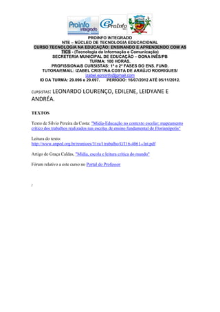 PROINFO INTEGRADO
               NTE – NÚCLEO DE TECNOLOGIA EDUCACIONAL
    CURSO TECNOLOGIA NA EDUCAÇÃO: ENSINANDO E APRENDENDO COM AS
               TICS - (Tecnologia da Informação e Comunicação)
            SECRETERIA MUNICIPAL DE EDUCAÇÃO – DONA INÊS/PB
                              TURMA: 100 HORAS.
           PROFISSIONAIS CURSISTAS: 1ª e 2ª FASES DO ENS. FUND.
       TUTORA/EMAIL: IZABEL CRISTINA COSTA DE ARAÚJO RODRIGUES/
                           izabel.eproinfo@gmail.com
      ID DA TURMA: 29.096 e 29.097.    PERÍODO: 16/07/2012 ATÉ 05/11/2012.

CURSISTAS:
      LEONARDO LOURENÇO, EDILENE, LEIDYANE E
ANDRÉA.

TEXTOS

Texto de Silvio Pereira da Costa: "Mídia-Educação no contexto escolar: mapeamento
crítico dos trabalhos realizados nas escolas de ensino fundamental de Florianópolis"

Leitura do texto:
http://www.anped.org.br/reunioes/31ra/1trabalho/GT16-4061--Int.pdf

Artigo de Graça Caldas, "Mídia, escola e leitura crítica do mundo"

Fórum relativo a este curso no Portal do Professor



:
 