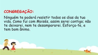 CONGREGAÇÃO: 
Ninguém te poderá resistir todos os dias da tua
vida. Como fui com Moisés, assim serei contigo; não
te deixarei, nem te desampararei. Esforça-te, e
tem bom ânimo.
 