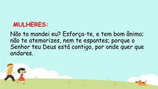 MULHERES: 
Não to mandei eu? Esforça-te, e tem bom ânimo;
não te atemorizes, nem te espantes; porque o
Senhor teu Deus está contigo, por onde quer que
andares.
 