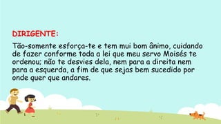 DIRIGENTE: 
Tão-somente esforça-te e tem mui bom ânimo, cuidando
de fazer conforme toda a lei que meu servo Moisés te
ordenou; não te desvies dela, nem para a direita nem
para a esquerda, a fim de que sejas bem sucedido por
onde quer que andares.
 