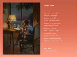 Delphin Enjolras
Primeira Palavra
Aproxima o teu coração
e inclina o teu sangue
para que eu recolha
os teus inacessíveis frutos
para que prove da tua água
e repouse na tua fronte
Debruça o teu rosto
sobre a terra sem vestígio
prepara o teu ventre
para a anunciada visita
até que nos lábios humedeça
a primeira palavra do teu corpo
Mia Couto
in “Raiz de Orvalho”
 