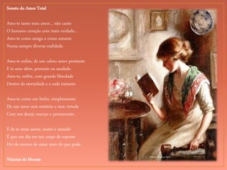 Mona Hopton Bell
Soneto do Amor Total
Amo-te tanto meu amor... não cante
O humano coração com mais verdade...
Amo-te como amigo e como amante
Numa sempre diversa realidade.
Amo-te enfim, de um calmo amor prestante
E te amo além, presente na saudade.
Amo-te, enfim, com grande liberdade
Dentro da eternidade e a cada instante.
Amo-te como um bicho, simplesmente
De um amor sem mistério e sem virtude
Com um desejo maciço e permanente.
E de te amar assim, muito e amiúde
É que um dia em teu corpo de repente
Hei de morrer de amar mais do que pude.
Vinicius de Moraes
 