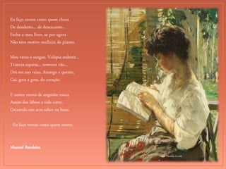 Lilian Matilda Genth
Eu faço versos como quem chora
De desalento... de desencanto...
Fecha o meu livro, se por agora
Não tens motivo nenhum de pranto.
Meu verso é sangue. Volúpia ardente...
Tristeza esparsa... remorso vão...
Dói-me nas veias. Amargo e quente,
Cai, gota a gota, do coração.
E nestes versos de angústia rouca
Assim dos lábios a vida corre,
Deixando um acre sabor na boca.
- Eu faço versos como quem morre.
Manuel Bandeira
 