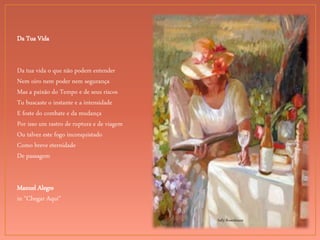 Sally Rosenbaum
Da Tua Vida
Da tua vida o que não podem entender
Nem oiro nem poder nem segurança
Mas a paixão do Tempo e de seus riscos
Tu buscaste o instante e a intensidade
E foste do combate e da mudança
Por isso um rastro de ruptura e de viagem
Ou talvez este fogo inconquistado
Como breve eternidade
De passagem
Manuel Alegre
in "Chegar Aqui"
 