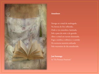 Joana Kruse
Amanhecer
Navego no cristal da madrugada,
Na dureza do frio reflectido,
Onde a voz ensurdece, laminada,
Sob o peso da noite e do gemido.
Abre o cristal em nuvem desmaiada,
Foge a sombra, o silêncio e o sentido
Da nocturna memória sufocada
Pelo murmúrio do dia amanhecido.
José Saramago
In “Os Poemas Possíveis”
 