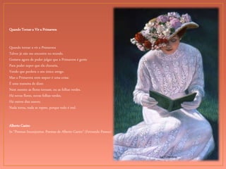 Sue Halstenberg
Quando Tornar a Vir a Primavera
Quando tornar a vir a Primavera
Talvez já não me encontre no mundo.
Gostava agora de poder julgar que a Primavera é gente
Para poder supor que ela choraria,
Vendo que perdera o seu único amigo.
Mas a Primavera nem sequer é uma coisa:
É uma maneira de dizer.
Nem mesmo as flores tornam, ou as folhas verdes.
Há novas flores, novas folhas verdes.
Há outros dias suaves.
Nada torna, nada se repete, porque tudo é real.
Alberto Caeiro
In “Poemas Inconjuntos. Poemas de Alberto Caeiro” (Fernando Pessoa)
 