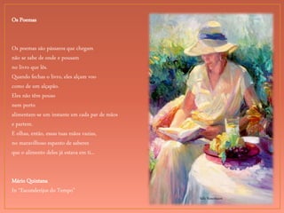 Sally Rosenbaum
Os Poemas
Os poemas são pássaros que chegam
não se sabe de onde e pousam
no livro que lês.
Quando fechas o livro, eles alçam voo
como de um alçapão.
Eles não têm pouso
nem porto
alimentam-se um instante em cada par de mãos
e partem.
E olhas, então, essas tuas mãos vazias,
no maravilhoso espanto de saberes
que o alimento deles já estava em ti...
Mário Quintana
In “Esconderijos do Tempo”
 