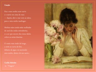A.C.W. Duncan.
Canção
Pus o meu sonho num navio
e o navio em cima do mar;
— depois, abri o mar com as mãos,
para o meu sonho naufragar.
Minhas mãos ainda estão molhadas
do azul das ondas entreabertas,
e a cor que escorre dos meus dedos
colore as areias desertas.
O vento vem vindo de longe,
a noite se curva de frio;
debaixo da água vai morrendo
meu sonho, dentro de um navio...
Cecília Meireles
in “Viagem”
 
