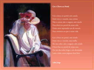 Sally Rosenbaum
Cai a Chuva no Portal
Cai a chuva no portal, está caindo
Entre nós e o mundo, essa cortina
Não a corras, não a rasgues, está caindo
Fina chuva no portal da nossa vida.
Gotas caem separando-nos do mundo
Para vivermos em paz a nossa vida.
Cai a chuva no portal, está caindo
Entre nós e o mundo, essa toalha
Ela nos cobre, não a rasgues, está caindo
Chuva fina no portal da nossa casa.
Por um dia todos longe e nós dormindo
Lado a lado, como páginas dum livro.
Lídia Jorge
 