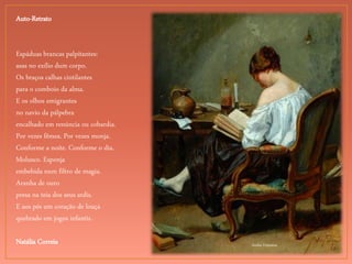 Andre Fontaine
Auto-Retrato
Espáduas brancas palpitantes:
asas no exílio dum corpo.
Os braços calhas cintilantes
para o comboio da alma.
E os olhos emigrantes
no navio da pálpebra
encalhado em renúncia ou cobardia.
Por vezes fêmea. Por vezes monja.
Conforme a noite. Conforme o dia.
Molusco. Esponja
embebida num filtro de magia.
Aranha de ouro
presa na teia dos seus ardis.
E aos pés um coração de louça
quebrado em jogos infantis.
Natália Correia
 