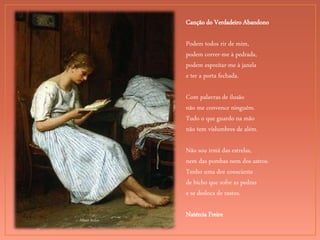 Albert Anker
Canção do Verdadeiro Abandono
Podem todos rir de mim,
podem correr-me à pedrada,
podem espreitar-me à janela
e ter a porta fechada.
Com palavras de ilusão
não me convence ninguém.
Tudo o que guardo na mão
não tem vislumbres de além.
Não sou irmã das estrelas,
nem das pombas nem dos astros.
Tenho uma dor consciente
de bicho que sofre as pedras
e se desloca de rastos.
Natércia Freire
 
