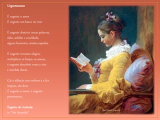 Jean-Honore Fragonard
Urgentemente
É urgente o amor
É urgente um barco no mar
É urgente destruir certas palavras,
ódio, solidão e crueldade,
alguns lamentos, muitas espadas.
É urgente inventar alegria,
multiplicar os beijos, as searas,
é urgente descobrir rosas e rios
e manhãs claras.
Cai o silêncio nos ombros e a luz
impura, até doer.
É urgente o amor, é urgente
permanecer.
Eugénio de Andrade
in "Até Amanhã"
 