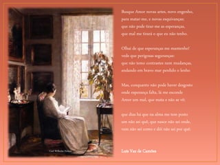 Carl Wilhelm Holsoe
Busque Amor novas artes, novo engenho,
para matar-me, e novas esquivanças;
que não pode tirar-me as esperanças,
que mal me tirará o que eu não tenho.
Olhai de que esperanças me mantenho!
vede que perigosas seguranças:
que não temo contrastes nem mudanças,
andando em bravo mar perdido o lenho
Mas, conquanto não pode haver desgosto
onde esperança falta, lá me esconde
Amor um mal, que mata e não se vê;
que dias há que na alma me tem posto
um não sei quê, que nasce não sei onde,
vem não sei como e dói não sei por quê.
Luís Vaz de Camões
 