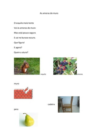 As amoras do muro

O esquilo meio tonto
Vai às amoras do muro
Mas está pouco seguro
E cai no buraco escuro.
Que figura!
E agora?
Quem o atura?

esquilo

amoras

muro

cadeira
pera

 