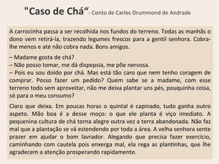 A carrocinha passa a ser recolhida nos fundos do terreno. Todas as manhãs o
dono vem retirá-la, trazendo legumes frescos para a gentil senhora. Cobra-
lhe menos e até não cobra nada. Bons amigos.
– Madame gosta de chá?
– Não posso tomar, me dá dispepsia, me põe nervosa.
– Pois eu sou doido por chá. Mas está tão caro que nem tenho coragem de
comprar. Posso fazer um pedido? Quem sabe se a madame, com esse
terreno todo sem aproveitar, não me deixa plantar uns pés, pouquinha coisa,
só para o meu consumo?
Claro que deixa. Em poucas horas o quintal é capinado, tudo ganha outro
aspeto. Mão boa é a desse moço: o que ele planta é viço imediato. A
pequenina cultura de chá torna alegre outra vez a terra abandonada. Não faz
mal que a plantação se vá estendendo por toda a área. A velha senhora sente
prazer em ajudar o bom lavrador. Alegando que precisa fazer exercício,
caminhando com cautela pois enxerga mal, ela rega as plantinhas, que lhe
agradecem a atenção prosperando rapidamente.
"Caso de Chá“- Conto de Carlos Drummond de Andrade
 