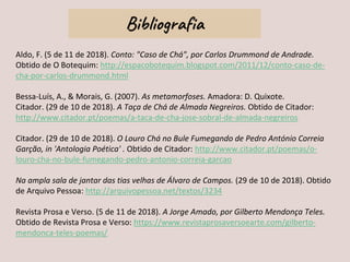 Bibliografia
Aldo, F. (5 de 11 de 2018). Conto: "Caso de Chá", por Carlos Drummond de Andrade.
Obtido de O Botequim: http://espacobotequim.blogspot.com/2011/12/conto-caso-de-
cha-por-carlos-drummond.html
Bessa-Luís, A., & Morais, G. (2007). As metamorfoses. Amadora: D. Quixote.
Citador. (29 de 10 de 2018). A Taça de Chá de Almada Negreiros. Obtido de Citador:
http://www.citador.pt/poemas/a-taca-de-cha-jose-sobral-de-almada-negreiros
Citador. (29 de 10 de 2018). O Louro Chá no Bule Fumegando de Pedro António Correia
Garção, in 'Antologia Poética' . Obtido de Citador: http://www.citador.pt/poemas/o-
louro-cha-no-bule-fumegando-pedro-antonio-correia-garcao
Na ampla sala de jantar das tias velhas de Álvaro de Campos. (29 de 10 de 2018). Obtido
de Arquivo Pessoa: http://arquivopessoa.net/textos/3234
Revista Prosa e Verso. (5 de 11 de 2018). A Jorge Amado, por Gilberto Mendonça Teles.
Obtido de Revista Prosa e Verso: https://www.revistaprosaversoearte.com/gilberto-
mendonca-teles-poemas/
 