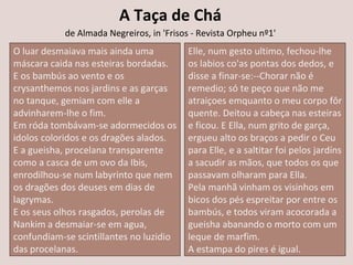 A Taça de Chá
de Almada Negreiros, in 'Frisos - Revista Orpheu nº1'
O luar desmaiava mais ainda uma
máscara caida nas esteiras bordadas.
E os bambús ao vento e os
crysanthemos nos jardins e as garças
no tanque, gemiam com elle a
advinharem-lhe o fim.
Em róda tombávam-se adormecidos os
idolos coloridos e os dragões alados.
E a gueisha, procelana transparente
como a casca de um ovo da Ibis,
enrodilhou-se num labyrinto que nem
os dragões dos deuses em dias de
lagrymas.
E os seus olhos rasgados, perolas de
Nankim a desmaiar-se em agua,
confundiam-se scintillantes no luzidio
das procelanas.
Elle, num gesto ultimo, fechou-lhe
os labios co'as pontas dos dedos, e
disse a finar-se:--Chorar não é
remedio; só te peço que não me
atraiçoes emquanto o meu corpo fôr
quente. Deitou a cabeça nas esteiras
e ficou. E Ella, num grito de garça,
ergueu alto os braços a pedir o Ceu
para Elle, e a saltitar foi pelos jardíns
a sacudir as mãos, que todos os que
passavam olharam para Ella.
Pela manhã vinham os visinhos em
bicos dos pés espreitar por entre os
bambús, e todos viram acocorada a
gueisha abanando o morto com um
leque de marfim.
A estampa do pires é igual.
 