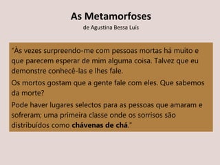 “Às vezes surpreendo-me com pessoas mortas há muito e
que parecem esperar de mim alguma coisa. Talvez que eu
demonstre conhecê-las e lhes fale.
Os mortos gostam que a gente fale com eles. Que sabemos
da morte?
Pode haver lugares selectos para as pessoas que amaram e
sofreram; uma primeira classe onde os sorrisos são
distribuídos como chávenas de chá.”
As Metamorfoses
de Agustina Bessa Luís
 