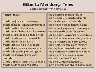 Gilberto Mendonça Teles
poeta e crítico literário brasileiro
A Jorge Amado
chá de poejo para o teu desejo
chá de alfavaca já que a carne é fraca
chá de poaia e rabo de saia
chá de erva-cidreira se ela for solteira
chá de beldroega se ela foge e nega
chá de panela para as coisas dela
chá de alecrim se ela for ruim
chá de losna se ela late ou rosna
chá de abacate se ela rosna e late
chá de sabugueiro para ser ligeiro
chá de funcho quando houver
caruncho
chá de trepadeira para a noite inteira
chá de boldo se ela pedir soldo
chá de confrei se ela for de lei
chá de macela se não for donzela
chá de alho para um ato falho
chá de bico quando houver fuxico
chá de sumiço quando houver enguiço
chá de estrada se ela for casada
chá de marmelo quando houver duelo
chá de douradinha se ela for gordinha
chá de fedegoso pra mijar gostoso
chá de cadeira para a vez primeira
chá de jalapa quando for no tapa
chá de catuaba quando não se acaba
chá de jurema se exigir poema
chá de hortelã e até manhã
chá de erva-doce e acabou-se
(pelo sim pelo não chá de barbatimão)
 