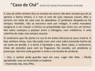 A casa da velha senhora fica na encosta do morro, tão bem situada que ali se
aprecia o bairro inteiro, e o mar é uma de suas riquezas visuais. Mas o
terreno em volta da casa vive ao abandono. O jardineiro despediu-se há
tempos; hortelão, não se encontra nem por milagre. A velha moradora
resigna-se a ver crescer a tiririca na propriedade que antes era um brinco.
Até cobra começou a passear entre a folhagem, com indolência; é uma
cobrinha de nada, mas sempre assusta.
O verdureiro que faz ponto na rua lá em baixo ofereceu-se para matá-la. A
boa senhora reluta, mas não pode viver com uma cobra tomando banho de
sol junto ao portão, e a bicha é liquidada a pau. Bom rapaz, o verdureiro,
cheio de atenções para com os fregueses. Na ocasião, um problema o
preocupa: não tem onde guardar à noite a carrocinha de verduras.
– Ora, o senhor pode guardar aqui em casa. Lugar não falta. – Muito
agradecido, mas vai incomodar a madame.
– Incomoda não, meu filho.
"Caso de Chá“- Conto de Carlos Drummond de Andrade
 