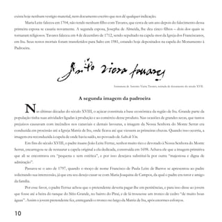 10
existahoje nenhum vestígiomaterial,nemdocumentoescritoquenos dêqualquerindicação.
Maria Leite faleceu em 1704, não tendo nenhum filho com Tavares, que cerca de um ano depois do falecimento dessa
primeira esposa se casaria novamente. A segunda esposa, Josepha de Almeida, lhe deu cinco filhos – dois dos quais se
tornaram religiosos. Tavares faleceu em 4 de dezembro de 1712, sendo sepultado na capela-mor da Igreja dos Franciscanos,
em Itu. Seus restos mortais foram transferidos para Salto em 1981, estando hoje depositados na capela do Monumento à
Padroeira.
A segunda imagem da padroeira
Nas últimas décadas do século XVIII, o açúcar constituía a base econômica da região de Itu. Grande parte da
população tinha suas atividades ligadas à produção e ao comércio desse produto. Nas ocasiões de grandes secas, que tantos
prejuízos causavam com incêndios nos canaviais e demais lavouras, a imagem da Nossa Senhora do Monte Serrat era
conduzida em procissão até a Igreja Matriz de Itu, onde ficava até que viessem as primeiras chuvas. Quando isso ocorria, a
imagemerareconduzidaà capeladeonde havia saído,no povoado deSalto deYtu.
Em fins do século XVIII, o padre ituano João Leite Ferraz, senhor muito rico e devotado à Nossa Senhora do Monte
Serrat, encarregou-se de restaurar a capela original a ela dedicada, construída em 1698. Achava ele que a imagem primitiva
que ali se encontrava era “pequena e sem estética”, e por isso desejava substituí-la por outra “majestosa e digna de
admiração”.
Passava-se o ano de 1797, quando o moço de nome Francisco de Paula Leite de Barros se apresentou ao padre
solicitando sua intercessão, já que era seu desejo casar-se com Maria Joaquina de Campos, da qual o padre era tutor e amigo
da família.
Por esse favor, o padre Ferraz achou que o pretendente deveria pagar-lhe em penitências, e para isso disse ao jovem
que fosse até a beira do tanque do Sítio Grande, no bairro do Piraí, e de lá trouxesse um tronco de cedro “de muito boas
águas”.Assimo jovempretendentefez,entregando o troncono largo da MatrizdeItu,após enormesesforços.
Assinatura de Antonio Vieira Tavares, retirada de documento do século XVII.
 