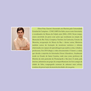 100
Elton Frias Zanoni é licenciado em História pela Universidade
Estadual de Campinas – UNICAMP. Em Salto, atuou como historiador
e coordenador do Museu da Cidade entre 2006 e 2010. Nesse tempo,
esteve envolvido de perto com ações que resultaram na criação do
Memorial do Rio Tietê, Complexo Turístico da Cachoeira, Circuito da
Memória, recuperação do Museu de Rua – dentre outras. Ministrou
também cursos de formação de monitores turísticos e oficinas
relacionadas aos espaços de aprendizagem que ajudou a criar, voltadas a
professores. Em 2010 dirigiu o vídeo-documentário O homem e a cidade,
que aborda a trajetória do historiador Ettore Liberalesso. Atualmente
reside no Estado de Santa Catarina, onde atua como professor de
História da rede particular de Florianópolis e São José. E ainda, pela
internet, administra um grupo de compartilhamento de fotos antigas da
cidade de Salto, congregando centenas de saltenses num esforço
contínuodepreservação da memóriada cidadeedesuagente.
 