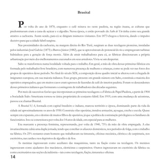 Brasital
Por volta do ano de 1870, enquanto o café reinava no oeste paulista, na região ituana, as culturas que
predominavam eram a cana-de-açúcar e o algodão. Nessa época, o então povoado do Salto de Ytu tinha como seu grande
atrativo a cachoeira. Assim sendo, para cá se dirigiam inúmeros visitantes. Em 1873 chegou a ferrovia, dando o impulso
decisivo para quea cidadefabrilsurgisse.
Nas proximidades da cachoeira, na margem direita do Rio Tietê, surgiram as duas tecelagens pioneiras, instaladas
pelos industriais José Galvão (1875) e Barros Júnior (1882), que se aproveitavam do potencial do rio e empregavam turbinas
hidráulicas para a geração de força motriz. Além de atrair trabalhadores para cá, as fábricas direcionavam a própria
urbanização por meiodosmelhoramentosexecutadosemseusarredores.Vivia-seumdespertar.
Salto se transformou numa localidade voltada para o trabalho. Em geral, a mão de obra dessas primeiras fábricas era
formada pelo trabalhador livre brasileiro, com numerosa presença de mulheres e crianças, como se pode ver nas fotos dos
grupos de operários desse período. No final do século XIX, a composição desse quadro inicial se alterou com a chegada de
imigrantes europeus, em sua maioria italianos. Esse grupo, presente em grande número em Salto, constituía a maioria dos
operários empregados, que em muitos casos eram egressos de fazendas de café do interior paulista. Foram os descendentes
dessesprimeirositalianos queformaram o contingentedetrabalhadoresdas décadasseguintes.
Por meio de sucessivas fusões que incorporaram as primeiras tecelagens e a Fábrica de Papel Paulista, a partir de 1904
a Sociedade Ítalo-Americana tornou-se única proprietária do conjunto fabril. Em 1919, com uma mudança de acionistas,
passoua sechamar Brasital.
A Brasital S/A, formada com capital brasileiro e italiano, marcou território e época, dominando parte da vida da
cidade até aproximadamente os anos de 1950. Construiu vilas operárias, instalou armazém, açougue, creche e escola. Quase
sempre em expansão, era o destino de muitos filhos de operários, já que a política de contratação privilegiava os familiares de
funcionários.Issoseconcretizava por volta dos14anos deidade,emespecialpara asmulheres.
Era marcante a presença feminina, representando, por volta de 1940, 75% da mão de obra empregada. A elas
invariavelmente cabia uma dupla jornada, tendo que conciliar os afazeres domésticos, nos períodos de folga, com o trabalho
na fábrica. Os 25% restantes eram homens que trabalhavam na tinturaria, oficinas mecânica, elétrica e de carpintaria, nos
escritórios,nas cardasenos depósitosdealgodão edefios.
As meninas ingressavam como auxiliares das maquinistas, tanto na fiação como na tecelagem. Os meninos
ingressavam como ajudantes dos mecânicos, eletricistas e carpinteiros. Outros ingressavam no escritório da fábrica ou
como escrituráriosnas seçõesda indústria–taiscomo tecelagem,fiação,tinturariaeoficinas.
14
 