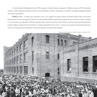 15
A denominação Brasital persistiu até 1981, quando o Grupo Santista a adquiriu. A fábrica existiu até 1995, momento
em que a então Alpargatas Santista encerrou suas atividades em Salto. Atualmente, os prédios da antiga tecelagem abrigam
umcentrouniversitário.
Fábrica e rio - A relação dos operários com o rio sempre foi muito estreita. Existiam lendas sobre uma canoa
fantasma que era vista nas águas do Tietê através das janelas da fábrica, pelos funcionários do turno da noite. Outro exemplo
é a cena comum, até a década de 1950, de operários que saíam do serviço às 16h e 30min. e atravessavam a ponte pênsil para
ir pescar. Quase sempre havia um parente ou amigo esperando com as varas e as iscas. Ao escurecer, retornavam para suas
casascomospeixes,queconstituíama misturado almoço oujantardo dia seguinte.
Operários da Brasital com o prédio da fiação ao fundo, c.1920.
 