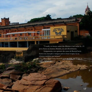 17
“À tarde, os moços saíam das fábricas e iam nadar lá... O
povo ficava na mureta olhando, era um divertimento.
Antigamente, nos quintais das casas da Brasital havia
fornos de assar pão e tanques para se lavar roupas. Lá as
crianças também iam brincar.”
Dona Maria Luiza Pavanelli nasceu em Salto, tem 72 anos de
idade e é aposentada.
 
