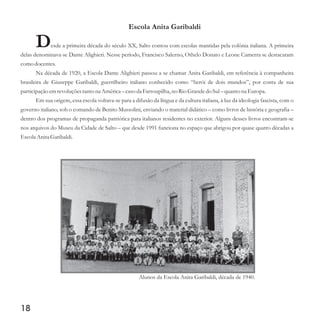 Escola Anita Garibaldi
Desde a primeira década do século XX, Salto contou com escolas mantidas pela colônia italiana. A primeira
delas denominava-se Dante Alighieri. Nesse período, Francisco Salerno, Othelo Donato e Leone Camerra se destacaram
como docentes.
Na década de 1920, a Escola Dante Alighieri passou a se chamar Anita Garibaldi, em referência à companheira
brasileira de Giuseppe Garibaldi, guerrilheiro italiano conhecido como “herói de dois mundos”, por conta de sua
participaçãoemrevoluçõestantona América– casoda Farroupilha, no Rio Grandedo Sul– quantona Europa.
Em sua origem, essa escola voltava-se para a difusão da língua e da cultura italiana, à luz da ideologia fascista, com o
governo italiano, sob o comando de Benito Mussolini, enviando o material didático – como livros de história e geografia –
dentro dos programas de propaganda patriótica para italianos residentes no exterior. Alguns desses livros encontram-se
nos arquivos do Museu da Cidade de Salto – que desde 1991 funciona no espaço que abrigou por quase quatro décadas a
Escola Anita Garibaldi.
18
Alunos da Escola Anita Garibaldi, década de 1940.
 