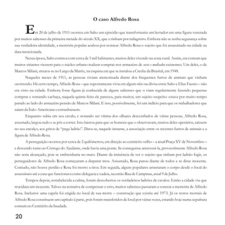 O caso Alfredo Rosa
Em 20 de julho de 1911 ocorreu em Salto um episódio que transformaria um lavrador em uma figura venerada
por muitos saltenses da primeira metade do século XX, que o tinham por milagreiro. Embora não se tenha segurança sobre
sua verdadeira identidade, a memória popular acabou por nomear Alfredo Rosa o sujeito que foi assassinado na cidade na
data mencionada.
Nessa época, Salto contava com cerca de 5 mil habitantes, muitos deles vivendo na zona rural. Assim, era comum que
muitos sitiantes viessem para o núcleo urbano realizar compras nos armazéns de existentes. Um deles, o de
MarcosMilani,situava-seno Largo da Matriz,na esquinaemqueseinstaloua Crecheda Brasital,em1948.
Naqueles meses de 1911, as pessoas viviam atemorizada diante dos frequentes furtos de animais que vinham
ocorrendo. Há certo tempo, Alfredo Rosa – que supostamente vivia em algum sítio na divisa entre Salto e Elias Fausto – não
era visto na cidade. Embora fosse figura já conhecida de alguns saltenses que o viam regularmente fazendo pequenas
compras e tomando cachaça, naquela quinta-feira ele pareceu, para muitos, um sujeito suspeito: estava por muito tempo
parado ao lado do armazém-pensão de Marcos Milani. E isso, possivelmente, foi um indício para que os trabalhadores que
saíam da Ítalo-Americanao estranhassem.
Enquanto subia em seu cavalo, e notando ser vítima dos olhares desconfiados de várias pessoas, Alfredo Rosa,
assustado, largou tudo e se pôs a correr. Isso bastou para que os homens que o observavam, muitos deles operários, saíssem
no seu encalço, aos gritos de “pega ladrão”. Dava-se, naquele instante, a associação entre os recentes furtos de animais e a
figuradeAlfredoRosa.
A perseguição ocorreu por cerca de 2 quilômetros, em direção ao cemitério velho – a atual Praça XV de Novembro –
e descendo rumo ao Córrego do Ajudante, onde havia uma ponte. Se conseguisse atravessá-la, provavelmente Alfredo Rosa
não seria alcançado, pois se embrenharia no mato. Diante da iminência de ver o sujeito que tinham por ladrão fugir, os
perseguidores de Alfredo Rosa começaram a disparar tiros. Assustado, Rosa parou diante de todos e se disse inocente.
Contudo, não houve perdão e Rosa foi morto a tiros. Em seguida, alguns populares arrastaram o corpo desde o local do
assassinatoatéa casaquefuncionava como delegacia ecadeia,na entãoRuadeCampinas,atual9deJulho.
Tempos depois, restabelecida a calma, foram descobertos os verdadeiros ladrões de cavalos. Então a cidade viu que
trucidara um inocente. Talvez na tentativa de compensar o erro, muitos saltenses passaram a venerar a memória de Alfredo
Rosa. Inclusive uma capela foi erigida no local de sua morte – construção que existiu até 1973. Já os restos mortais de
AlfredoRosa constituemumcapítuloà parte,pois foramtransferidosdelocal por váriasvezes,estandohoje numasepultura
comumno Cemitérioda Saudade.
secos e molhados
20
 