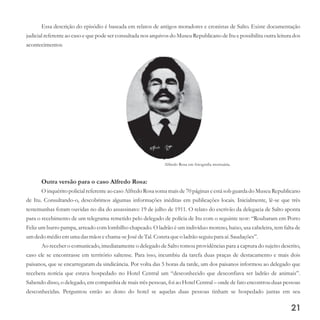 Alfredo Rosa em fotografia mortuária.
Essa descrição do episódio é baseada em relatos de antigos moradores e cronistas de Salto. Existe documentação
judicial referente ao caso e que pode ser consultada nos arquivos do Museu Republicano de Itu e possibilita outra leitura dos
acontecimentos.
Outra versão para o caso Alfredo Rosa:
O inquérito policial referente ao caso Alfredo Rosa soma mais de 70 páginas e está sob guarda do Museu Republicano
de Itu. Consultando-o, descobrimos algumas informações inéditas em publicações locais. Inicialmente, lê-se que três
testemunhas foram ouvidas no dia do assassinato: 19 de julho de 1911. O relato do escrivão da delegacia de Salto aponta
para o recebimento de um telegrama remetido pelo delegado de polícia de Itu com o seguinte teor: “Roubaram em Porto
Feliz um burro pampa, arreado com lombilho chapeado. O ladrão é um indivíduo moreno, baixo, usa cabeleira, tem falta de
umdedomédioemuma dasmãos echama-seJosédeTal. Consta queo ladrão seguiupara aí. Saudações”.
Ao receber o comunicado, imediatamente o delegado de Salto tomou providências para a captura do sujeito descrito,
caso ele se encontrasse em território saltense. Para isso, incumbiu da tarefa duas praças de destacamento e mais dois
paisanos, que se encarregaram da sindicância. Por volta das 5 horas da tarde, um dos paisanos informou ao delegado que
recebera notícia que estava hospedado no Hotel Central um “desconhecido que desconfiava ser ladrão de animais”.
Sabendo disso, o delegado, em companhia de mais três pessoas, foi ao Hotel Central – onde de fato encontrou duas pessoas
desconhecidas. Perguntou então ao dono do hotel se aquelas duas pessoas tinham se hospedado juntas em seu
21
 