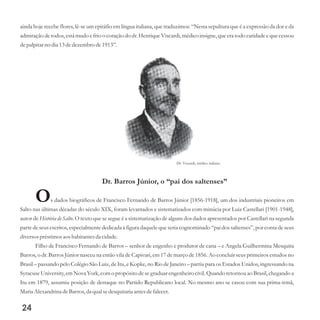 Dr. Viscardi, médico italiano.
ainda hoje recebe flores, lê-se um epitáfio em língua italiana, que traduzimos: “Nesta sepultura que é a expressão da dor e da
admiração de todos, está mudo e frio o coração do dr. Henrique Viscardi, médico insigne, que era todo caridade e que cessou
depalpitar no dia 13dedezembrode1913”.
Dr. Barros Júnior, o “pai dos saltenses”
Os dados biográficos de Francisco Fernando de Barros Júnior [1856-1918], um dos industriais pioneiros em
Salto nas últimas décadas do século XIX, foram levantados e sistematizados com minúcia por Luiz Castellari [1901-1948],
autor de História de Salto. O texto que se segue é a sistematização de alguns dos dados apresentados por Castellari na segunda
parte de seus escritos, especialmente dedicada à figura daquele que seria cognominado “pai dos saltenses”, por conta de seus
diversospréstimosaos habitantesda cidade.
Filho de Francisco Fernando de Barros – senhor de engenho e produtor de cana – e Angela Guilhermina Mesquita
Barros, o dr. Barros Júnior nasceu na então vila de Capivari, em 17 de março de 1856. Ao concluir seus primeiros estudos no
Brasil – passando pelo Colégio São Luiz, de Itu, e Kopke, no Rio de Janeiro – partiu para os Estados Unidos, ingressando na
SyracuseUniversity, emNova York,com o propósito desegraduarengenheirocivil. Quando retornou ao Brasil,chegando a
Itu em 1879, assumiu posição de destaque no Partido Republicano local. No mesmo ano se casou com sua prima-irmã,
MariaAlexandrinadeBarros,da qualsedesquitariaantesdefalecer.
24
 