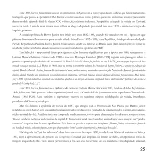 Em 1880, Barros Júnior iniciou seus investimentos em Salto com a construção de um edifício que funcionaria como
tecelagem, que passou a operar em 1882. Barros se sobressaiu mais como político que como industrial, sendo representante
de um modelo típico do final do século XIX: político, fazendeiro e industrial. Seu pai fora delegado de polícia em Capivari,
sua terra natal. E um de seus irmãos mais velhos se elegera deputado provincial nos anos 1870 – ainda nos tempos do
Império,portanto.
A atuação política de Barros Júnior teve início nos anos 1882-1886, quando foi vereador em Itu – época em que
pleiteou diversos melhoramentos para a então vila do Salto. Entre 1892 e 1896, já na República, foi deputado estadual pelo
Partido Republicano Paulista. Barros Júnior deixava claro, desde seu retorno ao Brasil, quais eram seus objetivos: tornar-se
umchefepolíticoemSalto,aliando seusinteressescomo industrialepolíticodo PRP.
Em Salto, foi o responsável direto por algumas ações bastante significativas para a época: em 1880, reorganizou o
Grêmio Musical Saltense. Em carta de 1940, o maestro Henrique Castellari [1880-1951] registra uma passagem sobre o
grêmio e a participação decisiva do industrial: “A Banda Musical Saltense foi fundada no ano de 1878, por um grupo de pessoas de boa
vontade e vocação musical, (...). Depois de 1880, mais ou menos, o benemérito saltense dr. Francisco de Barros Júnior (...) avocou-se a direção da
referida Banda Musical. Assim, forneceu-lhe instrumental novo, músicas novas, mantendo o maestro João Narciso do Amaral (grande músico
ituano), dando trabalho aos músicos em seu estabelecimento industrial e correndo todas as demais despesas da banda por sua conta. Mais tarde,
[em] 1890, referido industrial, vendendo sua indústria, afastou-se da direção da banda, confiando todo o instrumental e pertences da mesma à
guarda da Matrizlocal,(...)”.
Em 1885, Barros Júnior criou o Gabinete de Leitura e Cultura Democrática; em 1887, fundou o Clube Republicano
14 de Julho; em 1888, passou a editar o primeiro jornal local, o Correio do Salto, juntamente com o professor Tancredo do
Amaral [1866-1928]. Aqui também o capivariano exerceu os seguintes cargos: subdelegado de polícia, intendente,
presidenteda Câmara ejuizdepaz.
Mas foi durante a epidemia de varíola de 1887, que atingiu toda a Província de São Paulo, que Barros Júnior
notabilizou-se em Salto. Com seu auxílio foram construídos três lazaretos (unidades de isolamento dos doentes, afastadas no
núcleo central da vila). Auxiliou ainda na compra de medicamentos, víveres para alimentação dos doentes, roupas e leitos.
Trouxe também médico e enfermeiras da capital. O historiador local Luiz Castellari assim descreveu a atuação do “pai dos
saltenses” naqueles dias de surto epidêmico: “Nas horas em que não se ocupava com os enfermos, [Barros Júnior] saía na rua à frente de
suabanda demúsica,soltando foguetes,comoqueafugentando o'vírus'eassimalegorizar[sic]a população desolada”.
Na biografia do “pai dos saltenses”. duas datas merecem destaque: 1890, venda de sua fábrica de tecidos em Salto; e
1893, com a apresentação do projeto ao Congresso Estadual que ampliava os limites de Salto, incorporando terras da
margem esquerda do Rio Tietê, antes pertencentes a Itu. No ano do término de seu mandato como deputado estadual,
25
 