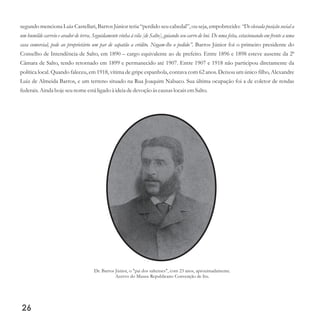 segundo menciona Luiz Castellari, Barros Júnior teria “perdido seu cabedal”, ou seja, empobrecido: “De elevada posição social a
um humilde carreio e arador de terra. Seguidamente vinha à vila [de Salto], guiando seu carro de boi. De uma feita, estacionando em frente a uma
casa comercial, pede ao proprietário um par de sapatão a crédito. Negam-lhe o pedido”. Barros Júnior foi o primeiro presidente do
Conselho de Intendência de Salto, em 1890 – cargo equivalente ao de prefeito. Entre 1896 e 1898 esteve ausente da 2ª
Câmara de Salto, tendo retornado em 1899 e permanecido até 1907. Entre 1907 e 1918 não participou diretamente da
política local. Quando faleceu, em 1918, vítima de gripe espanhola, contava com 62 anos. Deixou um único filho, Alexandre
Luiz de Almeida Barros, e um terreno situado na Rua Joaquim Nabuco. Sua última ocupação foi a de coletor de rendas
federais.Ainda hoje seunome estáligado à ideiadedevoção àscausaslocaisemSalto.
26
Dr. Barros Júnior, o pai dos saltenses , com 23 anos, aproximadamente.
Acervo do Museu Republicano Convenção de Itu.
" "
 