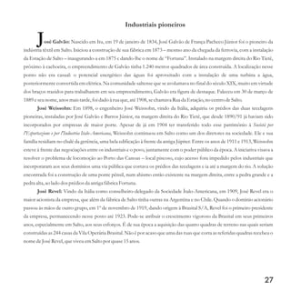 Industriais pioneiros
José Galvão: Nascido em Itu, em 19 de janeiro de 1834, José Galvão de França Pacheco Júnior foi o pioneiro da
indústria têxtil em Salto. Iniciou a construção de sua fábrica em 1873 – mesmo ano da chegada da ferrovia, com a instalação
da Estação de Salto – inaugurando-a em 1875 e dando-lhe o nome de “Fortuna”. Instalado na margem direita do Rio Tietê,
próximo à cachoeira, o empreendimento de Galvão tinha 1.240 metros quadrados de área construída. A localização nesse
ponto não era casual: o potencial energético das águas foi aproveitado com a instalação de uma turbina a água,
posteriormente convertida em elétrica. Na comunidade saltense que se avolumava no final do século XIX, muito em virtude
dos braços trazidos para trabalharem em seu empreendimento, Galvão era figura de destaque. Faleceu em 30 de março de
1889eseunome,anos maistarde,foi dado à ruaque,até1908,sechamava Rua da Estação,no centrodeSalto.
José Weissohn: Em 1898, o engenheiro José Weissohn, vindo da Itália, adquiriu os prédios das duas tecelagens
pioneiras, instaladas por José Galvão e Barros Júnior, na margem direita do Rio Tietê, que desde 1890/91 já haviam sido
incorporados por empresas de maior porte. Apesar de já em 1904 ter transferido todo esse patrimônio à Società per
l'Esportazione e per l'Industria Italo-Americana, Weissohn continuou em Salto como um dos diretores na sociedade. Ele e sua
família residiam no chalé da gerência, uma bela edificação à frente da antiga Júpiter. Entre os anos de 1911 e 1913, Weissohn
esteve à frente das negociações entre os industriais e o povo, juntamente com o poder público da época. A iniciativa visava a
resolver o problema de locomoção ao Porto das Canoas – local piscoso, cujo acesso fora impedido pelos industriais que
incorporaram aos seus domínios uma via pública que cortava os prédios das tecelagens e ia até a margem do rio. A solução
encontrada foi a construção de uma ponte pênsil, num abismo então existente na margem direita, entre a pedra grande e a
pedraalta,ao lado dosprédiosda antiga fábricaFortuna.
José Revel: Vindo da Itália como conselheiro-delegado da Sociedade Ítalo-Americana, em 1909, José Revel era o
maior acionista da empresa, que além da fábrica de Salto tinha outras na Argentina e no Chile. Quando o domínio acionário
passou às mãos de outro grupo, em 1º de novembro de 1919, dando origem à Brasital S/A, Revel foi o primeiro presidente
da empresa, permanecendo nesse posto até 1923. Pode-se atribuir o crescimento vigoroso da Brasital em seus primeiros
anos, especialmente em Salto, aos seus esforços. É de sua época a aquisição das quatro quadras de terreno nas quais seriam
construídas as 244 casas da Vila Operária Brasital. Não é por acaso que uma das ruas que corta as referidas quadras recebeu o
nome deJoséRevel,queviveuemSalto por quase15anos.
27
 