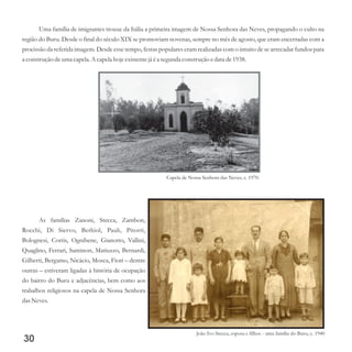 Uma família de imigrantes trouxe da Itália a primeira imagem de Nossa Senhora das Neves, propagando o culto na
região do Buru. Desde o final do século XIX se promoviam novenas, sempre no mês de agosto, que eram encerradas com a
procissão da referida imagem. Desde esse tempo, festas populares eram realizadas com o intuito de se arrecadar fundos para
a construçãodeuma capela.A capelahoje existentejá éa segundaconstruçãoedata de1938.
As famílias Zanoni, Stecca, Zambon,
Rocchi, Di Siervo, Bethiol, Pauli, Pitorri,
Bolognesi, Cortis, Ognibene, Gianotto, Vallini,
Quaglino, Ferrari, Santinon, Matiuzzo, Bernardi,
Gilberti, Bergamo, Nicácio, Mosca, Fiori – dentre
outras – estiveram ligadas à história de ocupação
do bairro do Buru e adjacências, bem como aos
trabalhos religiosos na capela de Nossa Senhora
dasNeves.
30
Capela de Nossa Senhora das Neves, c. 1970.
João Ivo Stecca, esposa e filhos - uma família do Buru, c. 1940
 