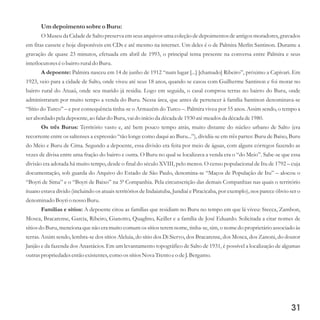 Um depoimentosobreoBuru:
O Museu da Cidade de Salto preserva em seus arquivos uma coleção de depoimentos de antigos moradores, gravados
em fitas cassete e hoje disponíveis em CDs e até mesmo na internet. Um deles é o de Palmira Merlin Santinon. Durante a
gravação de quase 23 minutos, efetuada em abril de 1993, o principal tema presente na conversa entre Palmira e seus
interlocutoreséo bairroruraldo Buru.
A depoente: Palmira nasceu em 14 de junho de 1912 “num lugar [...] [chamado] Ribeiro”, próximo a Capivari. Em
1923, veio para a cidade de Salto, onde viveu até seus 18 anos, quando se casou com Guilherme Santinon e foi morar no
bairro rural do Atuaú, onde seu marido já residia. Logo em seguida, o casal comprou terras no bairro do Buru, onde
administraram por muito tempo a venda do Buru. Nessa área, que antes de pertencer à família Santinon denominava-se
“Sítio do Turco” – e por consequência tinha-se o Armazém do Turco –. Palmira viveu por 55 anos. Assim sendo, o tempo a
serabordado pela depoente,ao falardo Buru,vai do início da décadade1930atémeadosda décadade1980.
Os três Burus: Território vasto e, até bem pouco tempo atrás, muito distante do núcleo urbano de Salto (era
recorrente entre os saltenses a expressão “tão longe como daqui ao Buru...”), dividia-se em três partes: Buru de Baixo, Buru
do Meio e Buru de Cima. Segundo a depoente, essa divisão era feita por meio de águas, com alguns córregos fazendo as
vezes de divisa entre uma fração do bairro e outra. O Buru no qual se localizava a venda era o “do Meio”. Sabe-se que essa
divisão era adotada há muito tempo, desde o final do século XVIII, pelo menos. O censo populacional de Itu de 1792 – cuja
documentação, sob guarda do Arquivo do Estado de São Paulo, denomina-se “Maços de População de Itu” – alocou o
“Boyri de Sima” e o “Boyri de Baixo” na 5ª Companhia. Pela circunscrição das demais Companhias nas quais o território
ituano estava divido (incluindo os atuais territórios de Indaiatuba, Jundiaí e Piracicaba, por exemplo), nos parece óbvio ser o
denominado Boyrio nosso Buru.
Famílias e sítios: A depoente citou as famílias que residiam no Buru no tempo em que lá viveu: Stecca, Zambon,
Mosca, Bracarense, Garcia, Ribeiro, Gianotto, Quaglino, Keiller e a família de José Eduardo. Solicitada a citar nomes de
sítios do Buru, menciona que não era muito comum os sítios terem nome, tinha-se, sim, o nome do proprietário associado às
terras. Assim sendo, lembra-se dos sítios Aleluia, do sítio dos Di Siervo, dos Bracarense, dos Mosca, dos Zanoni, do doutor
Janjão e da fazenda dos Anastácios. Em um levantamento topográfico de Salto de 1931, é possível a localização de algumas
outraspropriedadesentãoexistentes,como ossítiosNova Trentoeo deJ.Bergamo.
31
 