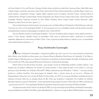 dos Pereira Mendes & Cia.; José Weissohn e Henrique Picchetti, diretores da fábrica de tecidos Ítalo-Americana; Bruno e Bruto Belli; irmãos
Almeida Campos, conceituados comerciantes; irmãos Nabor e João Galvão de França Pacheco, farmacêuticos; as famílias Begossi Saturno [sic],
grandes hoteleiros e proprietários; Henrique Angelini; Maffei, competente mestre de tecelagem; Trevisiolli, Nastari, Armando Silvério de
Almeida; Brenha, Henrique Castellari; Regolo Salesiani; Pasquinelli; Leoni, Badra; Teixeira; Fragoso; irmãos Lopes; Amaral Gurgel; Kiel;
Lammoglia; Bombana; Figueiredo; Fernandes da Silva; Milioni, Donalísio; Moura Campos; Rando; Gonella; Roncaratti; Alegro;
Malimpensa;Simões;PereiradeCastro;Aguirre(...)”.
Nesse tempo de pouco mais de quatro anos em que esteve em Salto, Marmo foi hóspede no Hotel Saturno, onde, diz,
“tratavam-me como se fora da própria família”. E “por um quarto novo, no sobradinho, banho, café da manhã com farto
acompanhamento,almoço ejantar,[pagava-se]apenas centoetrintamilréis”.
Há, nas Memórias, menção aos principais hóspedes: “Os mestres da malharia, fiação, tecelagem, cascame, química, tinturaria; –
senhores: Visetti, Ottuzzi; Apendido Secondo, da contabilidade. Todos, moços de irrepreensível conduta e profissionais de reconhecida
competência, diplomados nas escolas técnicas de Milão e Turim. À mesa, só falavam no idioma italiano ou, conforme os casos e as oportunidades,
empurodialetomilanêsou piemontês,(...)”.
Praça Archimedes Lammoglia
APraça Archimedes Lammoglia é o logradouro público que mais vezes teve seu nome alterado na história de
Salto. Muitas vezes dividida em duas partes, já se chamou Praça da Bandeira, Paula Souza, do Anhembi, 31 de Março e
Getúlio Vargas. Unificada, passou a se chamar 16 de Junho, em referência ao dia de fundação da cidade. E finalmente, desde
27desetembrode1996,édenominada Praçadr.JoséFranciscoArchimedesLammoglia.
Quem observa nos dias de hoje essa praça – que carrega o nome do emblemático político e médico saltense – não
imagina que ela abrigou edificações até meados do século passado. A mais antiga da qual se tem notícia é a casa que
pertenceu a José Bonifácio de Andrada e Silva [1827-1886], conhecido por José Bonifácio, “o Moço” – um poeta, jurista,
professor e político brasileiro. Esse personagem do Império tinha o mesmo nome de seu tio-avô, o Patriarca da
Independência. Numa das vezes em que D. Pedro II visitou Salto, em 1875, foi a casa que Bonifácio mantinha próxima à
cabeceira da ponte Salto-Itu, na margem direita do Rio Tietê, que hospedou o imperador. Na condição de anfitrião,
Bonifácio declamou a poesia “Sonhando”, escrita especialmente para aquele momento. Mais tarde, em 1889, a referida casa
–queali existiuaté1913–foi ocupada pela família do engenheiroresponsávelpela construçãoda FábricadePapel.
Em planta da então vila do Salto do Ytu, datada de 1889, vê-se que uma fração da atual Praça Archimedes Lammoglia –
nas proximidades da atual Rua 23 de Maio, à época Rua Riachuelo – chamava-se Largo do Rocio. Delimitada por um casarão,
33
 