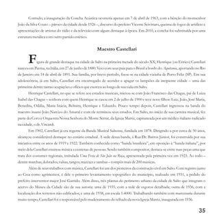 Contudo, a inauguração da Concha Acústica ocorreria apenas em 7 de abril de 1963, com a bênção do monsenhor
João da Silva Couto – pároco da cidade desde 1926 –, discurso do prefeito Vicente Scivittaro, queima de fogos de artifício e
apresentações de artistas do rádio e da televisão com algum destaque à época. Em 2010, a concha foi substituída por uma
estruturametálicacomoutropartidoestético.
Maestro Castellari
Figura de grande destaque na cidade de Salto na primeira metade do século XX, Henrique (ou Enrico) Castellari
nasceuemParma, na Itália, em27dejunho de1880.Veiocomseuspais para o Brasila bordo do Aquitania,aportando no Rio
de Janeiro em 14 de abril de 1891. Sua família, por breve período, fixou-se na cidade vizinha de Porto Feliz (SP). Em sua
adolescência, já em Salto, Castellari era encarregado de acender e apagar os lampiões da incipiente cidade – uma das
primeirasdentretantasocupaçõeseofíciosqueexerceuao longo desuavida emSalto.
Henrique Castellari, no que se refere aos estudos musicais, iniciou-se com João Francisco das Chagas, pai de Luiza
Isabel das Chagas – senhora com quem Henrique se casou em 2 de julho de 1900 e teve nove filhos: Luiz, João, José Maria,
Benedita, Odália, Maria Inácia, Belmira, Henrique e Eduardo. Pouco tempo depois, Castellari ingressou na banda do
maestro ituano João Narcizo do Amaral e com ele terminou seus estudos. Em Salto, no início de sua carreira musical, fez
parte do Coro e Orquestra Nossa Senhora do Monte Serrat, da Igreja Matriz, capitaneada por um médico italiano radicado
na cidade,o dr.Viscardi.
Em 1902, Castellari já era regente da Banda Musical Saltense, fundada em 1878. Dirigindo-a por cerca de 50 anos,
alcançou considerável destaque no cenário estadual. A sede dessa banda, à Rua Dr. Barros Júnior, foi construída por sua
iniciativa entre os anos de 1919 e 1922. Também conhecida como “banda brasileira”, em oposição à “banda italiana”, por
meio dela Castellari ensinou música a centenas de pessoas. Sendo também compositor, destaca-se entre suas peças uma que
trata dos costumes regionais, intitulada Uma Festa de São João na Roça, apresentada pela primeira vez em 1923. Ao todo –
dentremarchas,dobrados,valsas,tangos,maxixesesambas – compôs maisde200músicas.
Além de seus trabalhos com música, Castellari foi um dos pioneiros da construção civil em Salto. Com registro junto
ao Crea como agrimensor, é dele o primeiro levantamento topográfico do município, realizado em 1931, a pedido do
prefeito interventor major José Garrido. Além disso, três plantas do perímetro urbano da cidade de Salto que integram o
acervo do Museu da Cidade são de sua autoria: uma de 1935, com a rede de esgotos detalhada; outra de 1936, com a
localização dos terrenos não-edificados; e uma de 1938, em escala 1:4000. Trabalhando também com marcenaria durante
muitotempo,Castellarifoi o responsávelpelo madeiramentodo telhadoda nova IgrejaMatriz,inauguradaem1936.
35
 