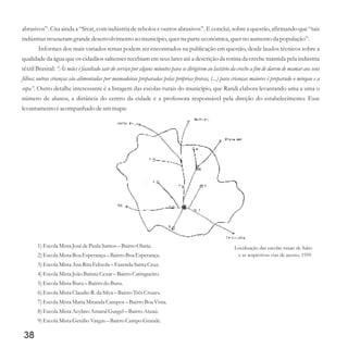 abrasivos”. Cita ainda a “Sivat, com indústria de rebolos e outros abrasivos”. E conclui, sobre a questão, afirmando que “tais
indústriastrouxeramgrandedesenvolvimentoao município,querna parteeconômica,querno aumentoda população”.
Informes dos mais variados temas podem ser encontrados na publicação em questão, desde laudos técnicos sobre a
qualidade da água que os cidadãos saltenses recebiam em seus lares até a descrição da rotina da creche mantida pela indústria
têxtil Brasital: “Às mães é facultado sair do serviço por alguns minutos para se dirigirem ao lactário da creche a fim de darem de mamar aos seus
filhos; outras crianças são alimentadas por mamadeiras preparadas pelas próprias freiras, (...) para crianças maiores é preparado o mingau e a
sopa”. Outro detalhe interessante é a listagem das escolas rurais do município, que Randi elabora levantando uma a uma o
número de alunos, a distância do centro da cidade e a professora responsável pela direção do estabelecimento. Esse
levantamento éacompanhado deummapa:
38
Localização das escolas rurais de Salto
e as respectivas vias de acesso, 1959.
1)Escola MistaJosédePaula Santos –BairroOlaria.
2)Escola MistaBoa Esperança– BairroBoa Esperança.
3)Escola MistaAna RitaFelizola –Fazenda Santa Cruz.
4)Escola MistaJoão BatistaCezar– BairroCatingueiro.
5)Escola MistaBuru–Bairrodo Buru.
6)Escola MistaClaudio R.da Silva –BairroTrêsCruzes.
7)Escola MistaMariaMiranda Campos –BairroBoa Vista.
8)Escola MistaAcylinoAmaral Gurgel–BairroAtuaú.
9)Escola MistaGetúlioVargas– BairroCampo Grande.
 