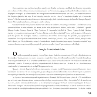 Como sanitarista que era, Randi acreditou ser relevante detalhar a origem e a qualidade dos alimentos consumidos
pelos saltenses. Sobre o leite consumido na cidade, relatou ser “proveniente de pequenas fazendas localizadas na zona rural
do próprio município”. Já o fornecimento era “feito por uma única leiteira estabelecida [em Salto]”, e a “distribuição na casa
dos fregueses [ocorria] por meio de um carrinho adaptado, puxado a burro” – trabalho realizado “por cerca de dez
leiteiros”. Não havia métodos de resfriamento e de pasteurização, vindo o leite diretamente das fazendas Guarujá, Barnabé,
MonteAltoouda Granja Santo Antônio para o núcleourbano.
O comércio de pão pelas padarias era feito “em balcão e em carrinhos para entrega domiciliar”. Os endereços de sete
padarias constam na lista elaborada por Randi, sendo seus proprietários: Narciso João Conte, Cooperativa Operária
Saltense, Irmãos Bergamo, Pittori & Filhos, Domingos A. Lammoglia, Luiz Piaia & Filhos e Ernesto Bethiol. Há ainda
menção ao fornecimento de verduras por “hortas e chácaras nas imediações da cidade” como sendo pequeno, vindo a maior
parte dos gêneros dos municípios vizinhos. A distribuição das verduras ficava a cargo das quitandas, cujos proprietários
também são citados: João Navarro Filho, Celeste Trentin, Hideo Figita, Alcides Calefo, Expedito Thereza, Shogo Handa,
José A. Fabri, José Plácido Ferraz do Amaral e Antonio Rossi. Randi observa ainda que alguns chacareiros vendiam “seus
produtosdiretamenteao consumidorpor meiodecarrinhos puxadosa burro”quetransitavam pela cidade.
Estação ferroviária de Salto
Oprédio que ainda hoje pode ser visto na Praça Álvaro Guião foi construído em 1898, sob a direção do mestre
de obras João Garcia, e serviu por muitos anos como estação ferroviária. Os trilhos da Companhia Ytuana de Estradas de
Ferro chegaram a Salto em 26 de novembro de 1870, mas nessa ocasião apenas foi instalado um marco no local onde seria
construída a estação. A instalação oficial da estação ferroviária de Salto ocorreu em 2 de abril de 1873. Curiosamente a
estaçãodeItufoi inauguradadepois,no dia 17do mesmomêseano.
Quando a ferrovia chegou, Salto não era mais que uma povoação com 200 casas e menos de mil habitantes. Mas o
crescimento não tardou a vir nos anos seguintes, já que a chegada da ferrovia foi um dos pontos decisivos para as primeiras
tecelagensaquisefixarem,nas imediaçõesda cachoeira.E issoacabou atraindo grandequantidadedetrabalhadores.
As Festas do Salto – existentes desde os primeiros anos do século XVIII – motivaram, a partir de 1876, uma iniciativa
que se tornou praxe das empresas que operavam a ferrovia: fazer correr trens entre Salto e Itu, nos dias 7 e 8 de setembro de
cada ano, a curtos intervalos de tempo. Isso se mostrava interessante, já que havia um numeroso contingente de ituanos
interessados em ir para Salto nesses dias, justamente para participar dos tradicionais festejos na data da padroeira do Salto. O
aviso extraído do jornal Imprensa Ytuana, de 4 de setembro de 1881, dá o tom do movimento nesses dias: “No dia 8 de Setembro
39
 